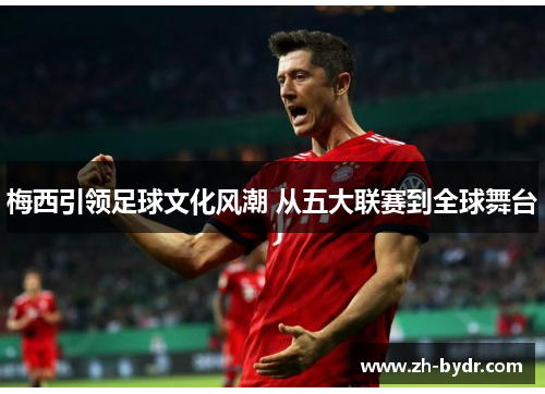 梅西引领足球文化风潮 从五大联赛到全球舞台